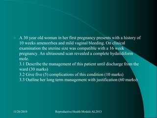  A 30 year old woman in her first pregnancy presents with a history of
10 weeks amenorrhea and mild vaginal bleeding. On clinical
examination the uterine size was compatible with a 16 week
pregnancy. An ultrasound scan revealed a complete hydatidiform
mole.
3.1 Describe the management of this patient until discharge from the
ward (30 marks)
3.2 Give five (5) complications of this condition (10 marks)
3.3 Outline her long term management with justification (60 marks)
11/26/2019 Reproductive Health Module AL2013
 