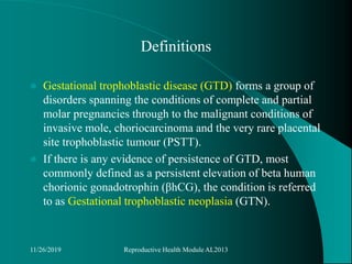 Definitions
 Gestational trophoblastic disease (GTD) forms a group of
disorders spanning the conditions of complete and partial
molar pregnancies through to the malignant conditions of
invasive mole, choriocarcinoma and the very rare placental
site trophoblastic tumour (PSTT).
 If there is any evidence of persistence of GTD, most
commonly defined as a persistent elevation of beta human
chorionic gonadotrophin (βhCG), the condition is referred
to as Gestational trophoblastic neoplasia (GTN).
11/26/2019 Reproductive Health Module AL2013
 
