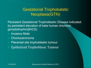 Gestational Trophobalstic
Neoplasia(GTN)
Persistent Gestational Trophoblastic Disease indicated
by persistent elevation of beta human chorionic
gonadotrophin(βhCG)
 Invasive Mole
 Choriocarcinoma
 Placental site trophoblastic tumour
 Epithelioid Trophoblasic Tumour
11/26/2019 Reproductive Health Module AL2013
 