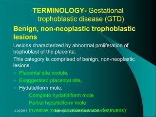 TERMINOLOGY- Gestational
trophoblastic disease (GTD)
Benign, non-neoplastic trophoblastic
lesions
Lesions characterized by abnormal proliferation of
trophoblast of the placenta.
This category is comprised of benign, non-neoplastic
lesions,
 Placental site nodule,
 Exaggerated placental site,
 Hydatidiform mole.
Complete hydatidiform mole
Partial hydatidiform mole
Invasive mole (chorioadenoma destruens)11/26/2019 Reproductive Health Module AL2013
 
