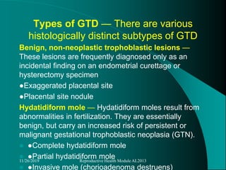 Types of GTD — There are various
histologically distinct subtypes of GTD
Benign, non-neoplastic trophoblastic lesions —
These lesions are frequently diagnosed only as an
incidental finding on an endometrial curettage or
hysterectomy specimen.
●Exaggerated placental site
●Placental site nodule
Hydatidiform mole — Hydatidiform moles result from
abnormalities in fertilization. They are essentially
benign, but carry an increased risk of persistent or
malignant gestational trophoblastic neoplasia (GTN).
 ●Complete hydatidiform mole
 ●Partial hydatidiform mole
 ●Invasive mole (chorioadenoma destruens)
11/26/2019 Reproductive Health Module AL2013
 