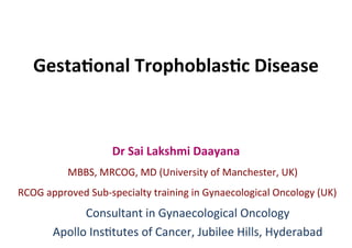 Gesta&onal	Trophoblas&c	Disease	
Dr	Sai	Lakshmi	Daayana	
				MBBS,	MRCOG,	MD	(University	of	Manchester,	UK)	
	RCOG	approved	Sub-specialty	training	in	Gynaecological	Oncology	(UK)	
							Consultant	in	Gynaecological	Oncology	
								Apollo	InsEtutes	of	Cancer,	Jubilee	Hills,	Hyderabad	
 