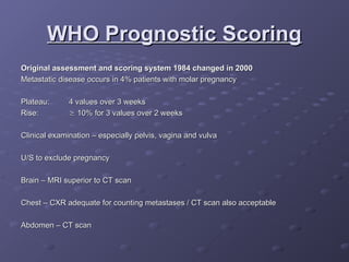 WHO Prognostic Scoring
WHO Prognostic Scoring
Original assessment and scoring system 1984 changed in 2000
Original assessment and scoring system 1984 changed in 2000
Metastatic disease occurs in 4% patients with molar pregnancy
Metastatic disease occurs in 4% patients with molar pregnancy
Plateau:
Plateau: 4 values over 3 weeks
4 values over 3 weeks
Rise:
Rise: 
 10% for 3 values over 2 weeks
10% for 3 values over 2 weeks
Clinical examination – especially pelvis, vagina and vulva
Clinical examination – especially pelvis, vagina and vulva
U/S to exclude pregnancy
U/S to exclude pregnancy
Brain – MRI superior to CT scan
Brain – MRI superior to CT scan
Chest – CXR adequate for counting metastases / CT scan also acceptable
Chest – CXR adequate for counting metastases / CT scan also acceptable
Abdomen – CT scan
Abdomen – CT scan
 