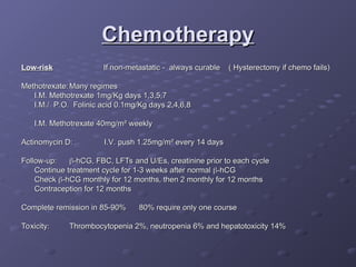 Chemotherapy
Chemotherapy
Low-risk
Low-risk If non-metastatic - always curable ( Hysterectomy if chemo fails)
If non-metastatic - always curable ( Hysterectomy if chemo fails)
Methotrexate:
Methotrexate: Many regimes
Many regimes
I.M. Methotrexate 1mg/Kg days 1,3,5,7
I.M. Methotrexate 1mg/Kg days 1,3,5,7
I.M./ P.O. Folinic acid 0.1mg/Kg days 2,4,6,8
I.M./ P.O. Folinic acid 0.1mg/Kg days 2,4,6,8
I.M. Methotrexate 40mg/m
I.M. Methotrexate 40mg/m²
² weekly
weekly
Actinomycin D:
Actinomycin D: I.V. push 1.25mg/m
I.V. push 1.25mg/m² every 14 days
² every 14 days
Follow-up:
Follow-up: 
-hCG, FBC, LFTs and U/Es, creatinine prior to each cycle
-hCG, FBC, LFTs and U/Es, creatinine prior to each cycle
Continue treatment cycle for 1-3 weeks after normal
Continue treatment cycle for 1-3 weeks after normal 
-hCG
-hCG
Check
Check 
-hCG monthly for 12 months, then 2 monthly for 12 months
-hCG monthly for 12 months, then 2 monthly for 12 months
Contraception for 12 months
Contraception for 12 months
Complete remission in 85-90%
Complete remission in 85-90% 80% require only one course
80% require only one course
Toxicity:
Toxicity: Thrombocytopenia 2%, neutropenia 6% and hepatotoxicity 14%
Thrombocytopenia 2%, neutropenia 6% and hepatotoxicity 14%
 