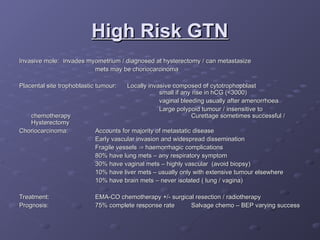 High Risk GTN
High Risk GTN
Invasive mole:
Invasive mole: invades myometrium / diagnosed at hysterectomy / can metastasize
invades myometrium / diagnosed at hysterectomy / can metastasize
mets may be choriocarcinoma
mets may be choriocarcinoma
Placental site trophoblastic tumour:
Placental site trophoblastic tumour: Locally invasive composed of cytotrophopblast
Locally invasive composed of cytotrophopblast
small if any rise in hCG (<3000)
small if any rise in hCG (<3000)
vaginal bleeding usually after amenorrhoea
vaginal bleeding usually after amenorrhoea
Large polypoid tumour / insensitive to
Large polypoid tumour / insensitive to
chemotherapy
chemotherapy Curettage sometimes successful /
Curettage sometimes successful /
Hysterectomy
Hysterectomy
Choriocarcinoma:
Choriocarcinoma: Accounts for majority of metastatic disease
Accounts for majority of metastatic disease
Early vascular invasion and widespread dissemination
Early vascular invasion and widespread dissemination
Fragile vessels
Fragile vessels 
 haemorrhagic complications
haemorrhagic complications
80% have lung mets – any respiratory symptom
80% have lung mets – any respiratory symptom
30% have vaginal mets – highly vascular (avoid biopsy)
30% have vaginal mets – highly vascular (avoid biopsy)
10% have liver mets – usually only with extensive tumour elsewhere
10% have liver mets – usually only with extensive tumour elsewhere
10% have brain mets – never isolated ( lung / vagina)
10% have brain mets – never isolated ( lung / vagina)
Treatment:
Treatment: EMA-CO chemotherapy +/- surgical resection / radiotherapy
EMA-CO chemotherapy +/- surgical resection / radiotherapy
Prognosis:
Prognosis: 75% complete response rate
75% complete response rate Salvage chemo – BEP varying success
Salvage chemo – BEP varying success
 