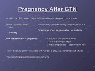 Pregnancy After GTN
Pregnancy After GTN
No evidence of increased congenital anomalies after one year contraception
No evidence of increased congenital anomalies after one year contraception
Recent Japanese data –
Recent Japanese data – Women who concieved during follow-up period < 1
Women who concieved during follow-up period < 1
year
year
No adverse effect on anomalies nor preterm
No adverse effect on anomalies nor preterm
delivery
delivery
Risk of further molar pregnancy:
Risk of further molar pregnancy: 0.5-2.5% if one previous molar
0.5-2.5% if one previous molar
33% if two previous molar
33% if two previous molar
3 molar pregnancies – poor live birth rate
3 molar pregnancies – poor live birth rate
Risk of molar pregnancy increases with number of previous spontaneous abortions
Risk of molar pregnancy increases with number of previous spontaneous abortions
Previous term pregnancies reduce risk of GTN
Previous term pregnancies reduce risk of GTN
 
