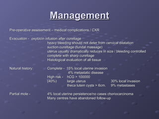 Management
Management
Pre-operative assessment – medical complications / CXR
Pre-operative assessment – medical complications / CXR
Evacuation -
Evacuation - oxytocin infusion after curettage
oxytocin infusion after curettage
heavy bleeding should not deter from cervical dilatation
heavy bleeding should not deter from cervical dilatation
suction curettage (fundal massage)
suction curettage (fundal massage)
uterus usually dramatically reduces in size / bleeding controlled
uterus usually dramatically reduces in size / bleeding controlled
complete with sharp curettage
complete with sharp curettage
Histological evaluation of all tissue
Histological evaluation of all tissue
Natural history:
Natural history: Complete - 15% local uterine invasion
Complete - 15% local uterine invasion
4% metastatic disease
4% metastatic disease
High risk - hCG > 100000
High risk - hCG > 100000
(40%)
(40%) large uterus
large uterus 30% local invasion
30% local invasion
theca lutein cysts > 6cm.
theca lutein cysts > 6cm. 9% metastases
9% metastases
Partial mole -
Partial mole - 4% local uterine persistence/no cases choriocarcinoma
4% local uterine persistence/no cases choriocarcinoma
Many centres have abandoned follow-up
Many centres have abandoned follow-up
 