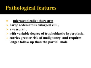       microscopically: there are:
    large oedematous enlarged villi ,
   a vascular ,
   with variable degree of trophoblastic hyperplasia.
   carries greater risk of malignancy and requires
    longer follow up than the partial mole.
 