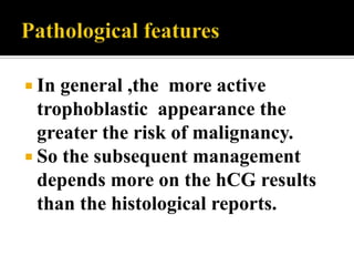 In general ,the more active
  trophoblastic appearance the
  greater the risk of malignancy.
 So the subsequent management
  depends more on the hCG results
  than the histological reports.
 