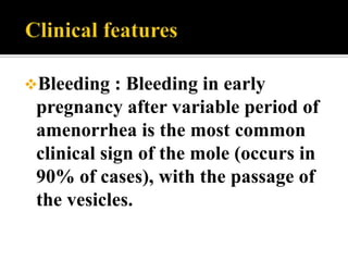 Bleeding   : Bleeding in early
 pregnancy after variable period of
 amenorrhea is the most common
 clinical sign of the mole (occurs in
 90% of cases), with the passage of
 the vesicles.
 