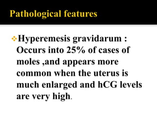 Hyperemesis    gravidarum :
 Occurs into 25% of cases of
 moles ,and appears more
 common when the uterus is
 much enlarged and hCG levels
 are very high.
 