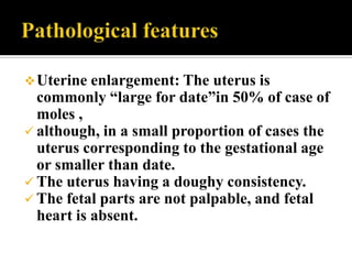  Uterine  enlargement: The uterus is
  commonly “large for date”in 50% of case of
  moles ,
 although, in a small proportion of cases the
  uterus corresponding to the gestational age
  or smaller than date.
 The uterus having a doughy consistency.
 The fetal parts are not palpable, and fetal
  heart is absent.
 