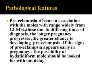    Pre-eclampsia :Occur in association
    with the moles with range widely from
    12-54%,these due to differing times of
    diagnosis, the longer pregnancy
    progresses ,the greater chance to
    developing pre-eclampsia. If the signs
    of pre-eclampsia appears early in
    pregnancy , the possibility of
    hydatidiform mole should be looked
    for with out delay.
 