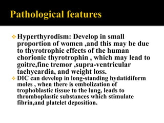  Hyperthyrodism: Develop    in small
 proportion of women ,and this may be due
 to thyrotrophic effects of the human
 chorionic thyrotrophin , which may lead to
 goitre,fine tremor ,supra-ventricular
 tachycardia, and weight loss.
 DIC can develop in long-standing hydatidiform
 moles , when there is embolization of
 trophoblastic tissue to the lung, leads to
 thromboplastic substances which stimulate
 fibrin,and platelet deposition.
 