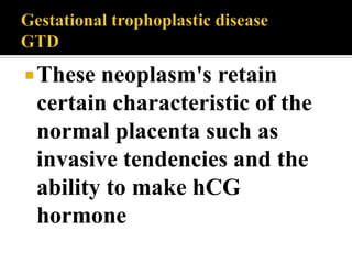  These neoplasm's retain
 certain characteristic of the
 normal placenta such as
 invasive tendencies and the
 ability to make hCG
 hormone
 