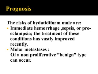 The risks of hydatidiform mole are:
 Immediate hemorrhage ,sepsis, or pre-
  eclampsia; the treatment of these
  conditions has vastly improved
  recently.
 Molar metastases :
  Of a non proliferative ”benign” type
  can occur.
 