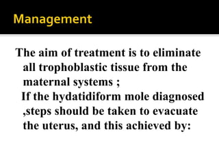 The aim of treatment is to eliminate
 all trophoblastic tissue from the
 maternal systems ;
 If the hydatidiform mole diagnosed
 ,steps should be taken to evacuate
 the uterus, and this achieved by:
 
