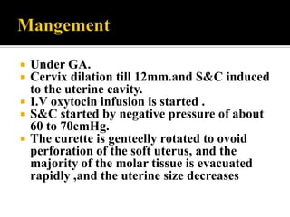    Under GA.
   Cervix dilation till 12mm.and S&C induced
    to the uterine cavity.
   I.V oxytocin infusion is started .
   S&C started by negative pressure of about
    60 to 70cmHg.
   The curette is genteelly rotated to ovoid
    perforation of the soft uterus, and the
    majority of the molar tissue is evacuated
    rapidly ,and the uterine size decreases
 