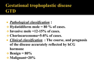  Pathological classification :
 Hydatidiform mole = 80 % of cases.
 Invasive mole =12-15% of cases.
 Choriocarcenoma=5-8% of cases.
 Clinical classification : The course, and prognosis
  of the disease accurately reflected by hCG
  hormone
 Benign = 80%
 Malignant=20%
 