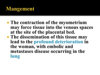  The contraction of the myometrium
  may force tissue into the venous spaces
  at the site of the placental bed.
 The dissemination of this tissue may
  lead to the profound deterioration in
  the woman, with embolic and
  metastases disease occurring in the
  lung
 