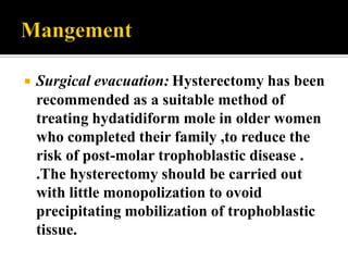    Surgical evacuation: Hysterectomy has been
    recommended as a suitable method of
    treating hydatidiform mole in older women
    who completed their family ,to reduce the
    risk of post-molar trophoblastic disease .
    .The hysterectomy should be carried out
    with little monopolization to ovoid
    precipitating mobilization of trophoblastic
    tissue.
 