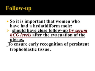 So it is important that women who
 have had a hydatidiform mole:
 should have close follow-up by serum
 hCG levels after the evacuation of the
 uterus,
To ensure early recognition of persistent
 trophoblastic tissue .
 