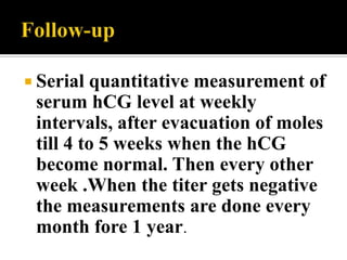  Serial  quantitative measurement of
 serum hCG level at weekly
 intervals, after evacuation of moles
 till 4 to 5 weeks when the hCG
 become normal. Then every other
 week .When the titer gets negative
 the measurements are done every
 month fore 1 year.
 