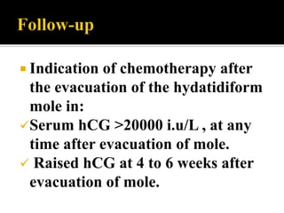  Indicationof chemotherapy after
 the evacuation of the hydatidiform
 mole in:
Serum hCG >20000 i.u/L , at any
 time after evacuation of mole.
 Raised hCG at 4 to 6 weeks after
 evacuation of mole.
 