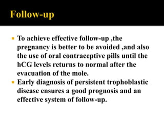    To achieve effective follow-up ,the
    pregnancy is better to be avoided ,and also
    the use of oral contraceptive pills until the
    hCG levels returns to normal after the
    evacuation of the mole.
   Early diagnosis of persistent trophoblastic
    disease ensures a good prognosis and an
    effective system of follow-up.
 