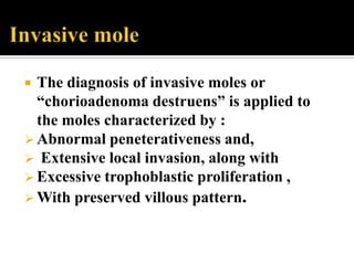  The diagnosis of invasive moles or
  “chorioadenoma destruens” is applied to
  the moles characterized by :
 Abnormal peneterativeness and,
 Extensive local invasion, along with
 Excessive trophoblastic proliferation ,
 With preserved villous pattern.
 
