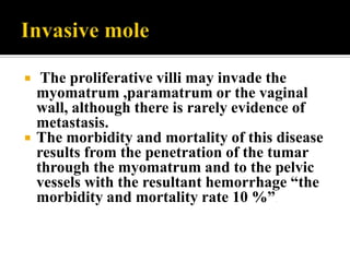     The proliferative villi may invade the
    myomatrum ,paramatrum or the vaginal
    wall, although there is rarely evidence of
    metastasis.
   The morbidity and mortality of this disease
    results from the penetration of the tumar
    through the myomatrum and to the pelvic
    vessels with the resultant hemorrhage “the
    morbidity and mortality rate 10 %” .
 