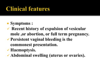  Symptoms :
 Recent history of expulsion of vesicular
  mole ,or abortion, or full term pregnancy.
 Persistent vaginal bleeding is the
  commonest presentation.
 Haemoptysis.
 Abdominal swelling (uterus or ovaries).
 