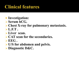  Investigation:
 Serum hCG.
 Chest X-ray for pulmonary metastasis.
 L.F.T .
 Liver scan.
 CAT scan for the secondaries.
 EEG .
 U/S for abdomen and pelvis.
 Diagnostic D&C.
 