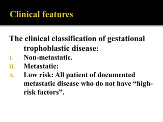 The clinical classification of gestational
   trophoblastic disease:
I.    Non-metastatic.
II.   Metastatic:
A.    Low risk: All patient of documented
      metastatic disease who do not have “high-
      risk factors”.
 