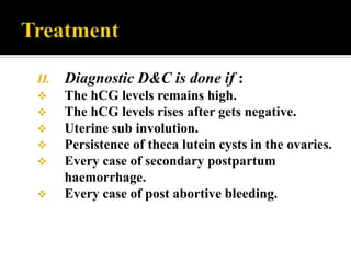 II.   Diagnostic D&C is done if :
     The hCG levels remains high.
     The hCG levels rises after gets negative.
     Uterine sub involution.
     Persistence of theca lutein cysts in the ovaries.
     Every case of secondary postpartum
      haemorrhage.
     Every case of post abortive bleeding.
 