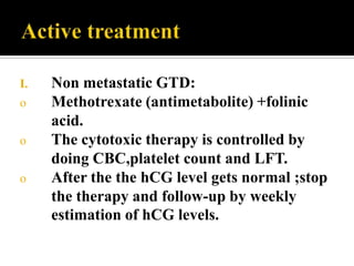 I.   Non metastatic GTD:
o    Methotrexate (antimetabolite) +folinic
     acid.
o    The cytotoxic therapy is controlled by
     doing CBC,platelet count and LFT.
o    After the the hCG level gets normal ;stop
     the therapy and follow-up by weekly
     estimation of hCG levels.
 