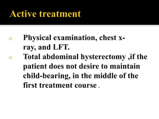 o   Physical examination, chest x-
    ray, and LFT.
o   Total abdominal hysterectomy ,if the
    patient does not desire to maintain
    child-bearing, in the middle of the
    first treatment course .
 