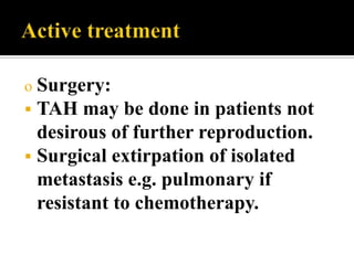o Surgery:
 TAH may    be done in patients not
  desirous of further reproduction.
 Surgical extirpation of isolated
  metastasis e.g. pulmonary if
  resistant to chemotherapy.
 