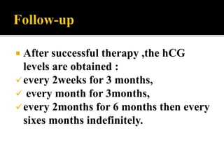  After successful therapy ,the hCG
  levels are obtained :
 every 2weeks for 3 months,
 every month for 3months,
 every 2months for 6 months then every
  sixes months indefinitely.
 