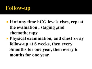  If at any time hCG levels rises, repeat
  the evaluation , staging ,and
  chemotherapy.
 Physical examination, and chest x-ray
  follow-up at 6 weeks, then every
  3months for one year, then every 6
  months for one year.
 