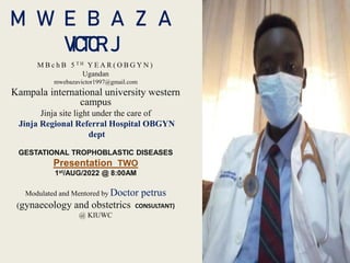 M W E B A Z A
VICTOR. J
M B c h B 5 T H Y E A R ( O B G Y N )
Ugandan
mwebazavictor1997@gmail.com
Kampala international university western
campus
Jinja site light under the care of
Jinja Regional Referral Hospital OBGYN
dept
GESTATIONAL TROPHOBLASTIC DISEASES
Presentation TWO
1st/AUG/2022 @ 8:00AM
Modulated and Mentored by Doctor petrus
(gynaecology and obstetrics CONSULTANT)
@ KIUWC
 