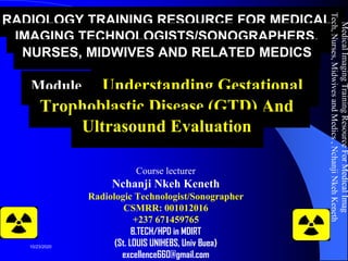 RADIOLOGY TRAINING RESOURCE FOR MEDICAL
IMAGING TECHNOLOGISTS/SONOGRAPHERS,
NURSES, MIDWIVES AND RELATED MEDICS
Module 6: Understanding Gestational
Trophoblastic Disease (GTD) And
Ultrasound Evaluation
Course lecturer
Nchanji Nkeh Keneth
Radiologic Technologist/Sonographer
CSMRR: 001012016
+237 671459765
B.TECH/HPD in MDIRT
(St. LOUIS UNIHEBS, Univ Buea)
excellence660@gmail.com
MedicalImagingTrainingResourceForMedicalImag
Tech,Nurses,MidwivesandMedics,NchanjiNkehKeneth
1
10/23/2020
 