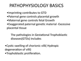 PATHOPHYSIOLOGY BASICS
•Imprinting contributes to GTD
•Paternal gene controls placental growth
•Maternal gene controls fetal Growth
•Exaggerated paternal genetic material -Excessive
placental tissue
The pathologies in Gestational Trophoblastic
diseases(GTDs) includes
•Cystic swelling of chorionic villi( Hydropic
degeneration of villi)
•Trophoblastic proliferation.
 