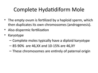 Complete Hydatidiform Mole
• The empty ovum is fertilized by a haploid sperm, which
then duplicates its own chromosomes (androgenesis).
• Also dispermic fertilization
• Karyotype
– Complete moles typically have a diploid karyotype
– 85-90% are 46,XX and 10-15% are 46,XY
– These chromosomes are entirely of paternal origin
 