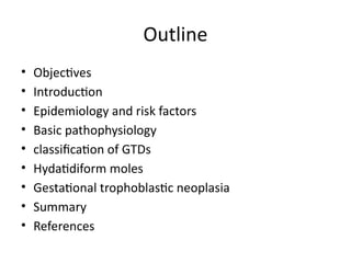 Outline
• Objectives
• Introduction
• Epidemiology and risk factors
• Basic pathophysiology
• classification of GTDs
• Hydatidiform moles
• Gestational trophoblastic neoplasia
• Summary
• References
 