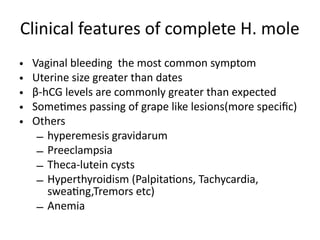Clinical features of complete H. mole
• Vaginal bleeding the most common symptom
• Uterine size greater than dates
• β-hCG levels are commonly greater than expected
• Sometimes passing of grape like lesions(more specific)
• Others
– hyperemesis gravidarum
– Preeclampsia
– Theca-lutein cysts
– Hyperthyroidism (Palpitations, Tachycardia,
sweating,Tremors etc)
– Anemia
 