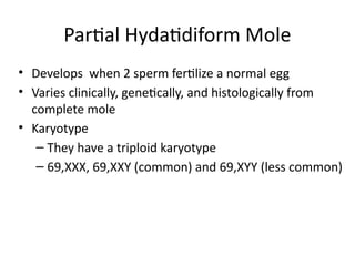 Partial Hydatidiform Mole
• Develops when 2 sperm fertilize a normal egg
• Varies clinically, genetically, and histologically from
complete mole
• Karyotype
– They have a triploid karyotype
– 69,XXX, 69,XXY (common) and 69,XYY (less common)
 