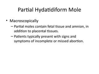• Macroscopically
– Partial moles contain fetal tissue and amnion, in
addition to placental tissues.
– Patients typically present with signs and
symptoms of incomplete or missed abortion.
Partial Hydatidiform Mole
 