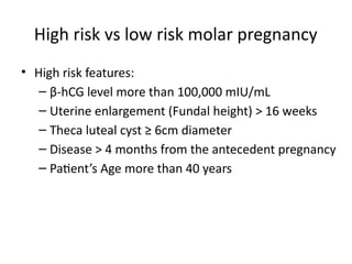 High risk vs low risk molar pregnancy
• High risk features:
– β-hCG level more than 100,000 mIU/mL
– Uterine enlargement (Fundal height) > 16 weeks
– Theca luteal cyst ≥ 6cm diameter
– Disease > 4 months from the antecedent pregnancy
– Patient’s Age more than 40 years
 