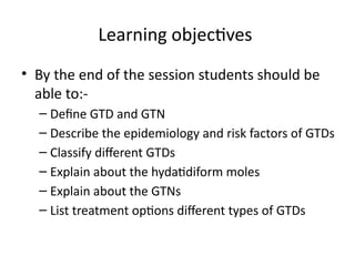 Learning objectives
• By the end of the session students should be
able to:-
– Define GTD and GTN
– Describe the epidemiology and risk factors of GTDs
– Classify different GTDs
– Explain about the hydatidiform moles
– Explain about the GTNs
– List treatment options different types of GTDs
 